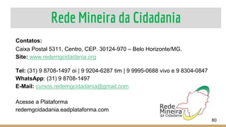 Rede Mineira da Cidadania
80
Contatos:
Caixa Postal 5311, Centro, CEP. 30124-970 – Belo Horizonte/MG.
Site: www.redemgcidadania.org
Tel: (31) 9 8708-1497 oi | 9 9204-6287 tim | 9 9995-0688 vivo e 9 8304-0847
WhatsApp: (31) 9 8708-1497
E-Mail: cursos.redemgcidadania@gmail.com
Acesse a Plataforma
redemgcidadania.eadplataforma.com
 