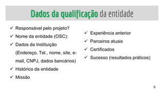 Dados da qualificação da entidade
 Responsável pelo projeto?
 Nome da entidade (OSC):
 Dados da Instituição
(Endereço, Tel., nome, site, e-
mail, CNPJ, dados bancários)
 Histórico da entidade
 Missão
 Experiência anterior
 Parceiros atuais
 Certificados
 Sucesso (resultados práticos)
9
 