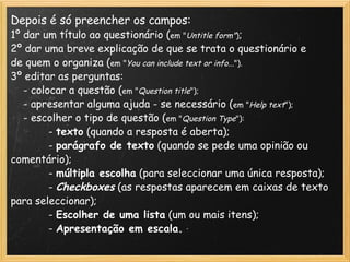 Depois é só preencher os campos: 1º dar um título ao questionário ( em " Untitle form" ) ; 2º dar uma breve explicação de que se trata o questionário e de quem o organiza ( em " You can include text or info.. ."). 3º editar as perguntas:      - colocar a questão ( em " Question title ");      - apresentar alguma ajuda - se necessário ( em " Help text ");      - escolher o tipo de questão ( em " Question Type "):              -  texto  (quando a resposta é aberta);              -  parágrafo de texto  (quando se pede uma opinião ou comentário);              -  múltipla escolha  (para seleccionar uma única resposta);              -  Checkboxes   (as respostas aparecem em caixas de texto para seleccionar);              -  Escolher de uma lista  (um ou mais itens);              -  Apresentação em escala. 
