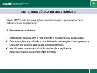 B



              ESTRUTURA LÓGICA DO QUESTIONÁRIO

Dilman (1978) estruturou as ações necessárias que o pesquisador deve
realizar em seu questionário:


 Estabelecer confiança:


   Estabelecer contato com o respondente e assegurar sua cooperação;
   Concentração na qualidade e quantidade de informação sobre a pesquisa;
   Oferecer um sinal de apreciação antecipadamente;
   Identificar-se com uma instituição conhecida e legitimada;
   Aproveitar outros relacionamentos de troca.
 