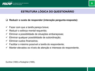 B



                 ESTRUTURA LÓGICA DO QUESTIONÁRIO


 Reduzir o custo de responder (interação pergunta-resposta):


   Fazer com que a tarefa pareça breve;
   Reduzir o esforço mental requerido;
   Eliminar a possibilidade de situações embaraçosas;
   Eliminar qualquer possibilidade de subordinação;
   Eliminar custos financeiros;
   Facilitar o máximo possível a tarefa do respondente;
   Manter elevados os níveis de atenção e interesse do respondente.




Gunther (1995) e Rodeghier (1996).
 