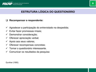 B



                 ESTRUTURA LÓGICA DO QUESTIONÁRIO


 Recompensar o respondente:


   Agradecer a participação do entrevistado na despedida;
   Evitar fazer promessas irreais;
   Demonstrar consideração;
   Oferecer apreciação verbal;
   Apoio aos seus valores;
   Oferecer recompensas concretas;
   Tornar o questionário interessante.
   Comunicar os resultados da pesquisa



Gunther (1995)
 