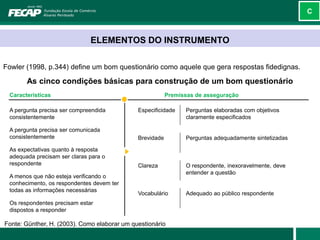 C



                              ELEMENTOS DO INSTRUMENTO

Fowler (1998, p.344) define um bom questionário como aquele que gera respostas fidedignas.

       As cinco condições básicas para construção de um bom questionário
 Características                                          Premissas de asseguração

 A pergunta precisa ser compreendida          Especificidade    Perguntas elaboradas com objetivos
 consistentemente                                               claramente especificados

 A pergunta precisa ser comunicada
 consistentemente                             Brevidade         Perguntas adequadamente sintetizadas

 As expectativas quanto à resposta
 adequada precisam ser claras para o
 respondente                                  Clareza           O respondente, inexoravelmente, deve
                                                                entender a questão
 A menos que não esteja verificando o
 conhecimento, os respondentes devem ter
 todas as informações necessárias
                                              Vocabulário       Adequado ao público respondente
 Os respondentes precisam estar
 dispostos a responder

Fonte: Günther, H. (2003). Como elaborar um questionário
 