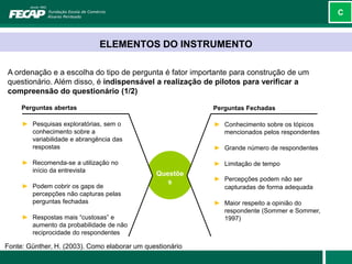 C



                              ELEMENTOS DO INSTRUMENTO

A ordenação e a escolha do tipo de pergunta é fator importante para construção de um
questionário. Além disso, é indispensável a realização de pilotos para verificar a
compreensão do questionário (1/2)

     Perguntas abertas                                     Perguntas Fechadas

     ► Pesquisas exploratórias, sem o                      ► Conhecimento sobre os tópicos
       conhecimento sobre a                                  mencionados pelos respondentes
       variabilidade e abrangência das
       respostas                                           ► Grande número de respondentes

     ► Recomenda-se a utilização no                        ► Limitação de tempo
       início da entrevista
                                               Questõe
                                                  s        ► Percepções podem não ser
     ► Podem cobrir os gaps de                               capturadas de forma adequada
       percepções não capturas pelas
       perguntas fechadas                                  ► Maior respeito a opinião do
                                                             respondente (Sommer e Sommer,
     ► Respostas mais “custosas” e                           1997)
       aumento da probabilidade de não
       reciprocidade do respondentes

Fonte: Günther, H. (2003). Como elaborar um questionário
 