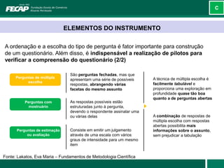C



                               ELEMENTOS DO INSTRUMENTO

A ordenação e a escolha do tipo de pergunta é fator importante para construção
de um questionário. Além disso, é indispensável a realização de pilotos para
verificar a compreensão do questionário (2/2)

                                São perguntas fechadas, mas que
      Perguntas de múltipla                                           A técnica de múltipla escolha é
                                apresentam uma série de possíveis
            escolha                                                   facilmente tabulável e
                                respostas, abrangendo várias
                                facetas do mesmo assunto              proporciona uma exploração em
                                                                      profundidade quase tão boa
                                                                      quanto a de perguntas abertas
          Perguntas com         As respostas possíveis estão
            mostruário          estruturadas junto à pergunta,
                                devendo o respondente assinalar uma
                                ou várias delas                       A combinação de respostas de
                                                                      múltipla escolha com respostas
                                                                      abertas possibilita mais
      Perguntas de estimação    Consiste em emitir um julgamento      informações sobre o assunto,
           ou avaliação         através de uma escala com vários      sem prejudicar a tabulação
                                graus de intensidade para um mesmo
                                item


Fonte: Lakatos, Eva Maria – Fundamentos de Metodologia Científica
 