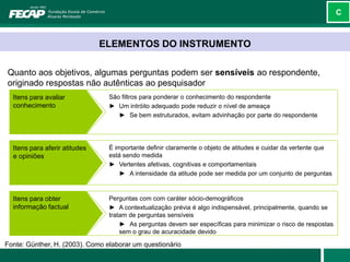 C



                               ELEMENTOS DO INSTRUMENTO

Quanto aos objetivos, algumas perguntas podem ser sensíveis ao respondente,
originado respostas não autênticas ao pesquisador
  Itens para avaliar             São filtros para ponderar o conhecimento do respondente
  conhecimento                   ► Um intróito adequado pode reduzir o nível de ameaça
                                    ► Se bem estruturados, evitam advinhação por parte do respondente




  Itens para aferir atitudes     É importante definir claramente o objeto de atitudes e cuidar da vertente que
  e opiniões                     está sendo medida
                                 ► Vertentes afetivas, cognitivas e comportamentais
                                     ► A intensidade da atitude pode ser medida por um conjunto de perguntas



  Itens para obter               Perguntas com com caráter sócio-demográficos
  informação factual             ► A contextualização prévia é algo indispensável, principalmente, quando se
                                 tratam de perguntas sensíveis
                                     ► As perguntas devem ser específicas para minimizar o risco de respostas
                                     sem o grau de acuracidade devido

Fonte: Günther, H. (2003). Como elaborar um questionário
 