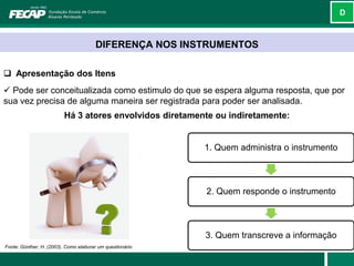 D



                                       DIFERENÇA NOS INSTRUMENTOS

 Apresentação dos Itens
 Pode ser conceitualizada como estimulo do que se espera alguma resposta, que por
sua vez precisa de alguma maneira ser registrada para poder ser analisada.
                          Há 3 atores envolvidos diretamente ou indiretamente:


                                                           1. Quem administra o instrumento



                                                           2. Quem responde o instrumento



                                                           3. Quem transcreve a informação
Fonte: Günther, H. (2003). Como elaborar um questionário
 