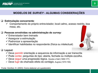 D



             MODELOS DE SURVEY - ALGUMAS CONSIDERAÇÕES

 Estimulação concorrente:
    Comportamento do próprio entrevistador, local calmo, acesso restrito, boa
      mesa, etc.

 Pessoas envolvidas na administração do survey:
    Entrevistador bem treinado
    Assegurar a estimulação
    Padronizar a apresentação
    Identificar habilidades no respondente (física ou intelectual)

 Layout:
    Deve permitir orientação a sequencia da informação a ser transcrita
    Pode conter, perguntas do tipo: aberta, fechada ou múltipla escolha.
    Deve seguir uma progressão lógica. Goode e Hatt (1969:177)
    Deve fugir do chamado efeito do contágio. Augras (1974:156)


Fonte: Günther, H. (2003). Como elaborar um questionário
 