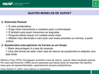 D



                              QUATRO MODELOS DE SURVEY


 Entrevista Pessoal
       É mais problemática
       Exige maior treinamento e cuidados para o entrevistador
       E também para quem transcreve as respostas.
       Pergunta aberta requer um cuidado ainda maior.
       Método mais demorado e caro para usar esses preceitos ou normas, a parte
      prática.
 Questionário auto-aplicável via Correio ou em Grupo
    Maior desvantagem é a taxa de resposta
    Uma das formas de obter maior taxa de retorno do questionário é estipular uma
   data limite.

Dillman e Frey (1974): Conseguem aumentar a taxa de retorno, quando utiliza saudação pessoal.
Por outro lado Krosnick (1999) cita em pesquisas que baixas taxas de respostas não significa
baixo grau de representatividade, especialmente amostra probabilísticas.
Fonte: Günther, H. (2003). Como elaborar um questionário
 