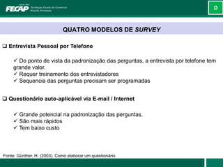 D



                             QUATRO MODELOS DE SURVEY

 Entrevista Pessoal por Telefone

      Do ponto de vista da padronização das perguntas, a entrevista por telefone tem
     grande valor.
      Requer treinamento dos entrevistadores
      Sequencia das perguntas precisam ser programadas


 Questionário auto-aplicável via E-mail / Internet

      Grande potencial na padronização das perguntas.
      São mais rápidos
      Tem baixo custo



Fonte: Günther, H. (2003). Como elaborar um questionário
 