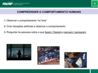 A



            COMPREENDER O COMPORTAMENTO HUMANO


1- Observar o comportamento “on time”

2- Criar situações artificiais e observar o comportamento

3- Perguntar às pessoas sobre o que fazem / fizeram e pensam / pensaram
 