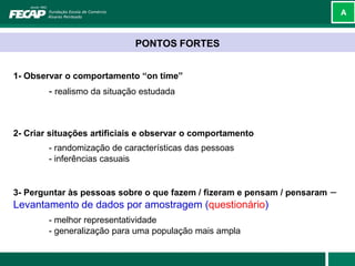 A



                             PONTOS FORTES


1- Observar o comportamento “on time”
        - realismo da situação estudada



2- Criar situações artificiais e observar o comportamento
        - randomização de características das pessoas
        - inferências casuais


3- Perguntar às pessoas sobre o que fazem / fizeram e pensam / pensaram   –
Levantamento de dados por amostragem (questionário)
        - melhor representatividade
        - generalização para uma população mais ampla
 
