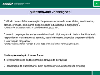 A



                            QUESTIONÁRIO - DEFINIÇÕES


“método para coletar informação de pessoas acerca de suas ideias, sentimentos,
planos, crenças, bem como origem social, educacional e financeira”.
FONTE: Fink & Kosekoff (1985) in Günther Hartmut, (2003 p.01)


“conjunto de perguntas sobre um determinado tópico que não testa a habilidade do
respondente, mas mede sua opinião, seus interesses, aspectos de personalidade
e informação biográfica”.
FONTE: Yarenko, Harari, Harrison & Lynn, 1986 p.186 in Günther Hartmut, (2003 p.01)




Nesta apresentação iremos focar:
1- levantamento de dados somente através de perguntas

2- construção do questionário. Sem considerar a qualificação da amostra
 