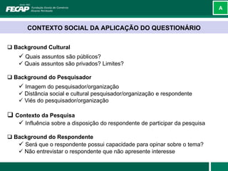 A



       CONTEXTO SOCIAL DA APLICAÇÃO DO QUESTIONÁRIO


 Background Cultural
     Quais assuntos são públicos?
     Quais assuntos são privados? Limites?

 Background do Pesquisador
     Imagem do pesquisador/organização
     Distância social e cultural pesquisador/organização e respondente
     Viés do pesquisador/organização

 Contexto da Pesquisa
     Influência sobre a disposição do respondente de participar da pesquisa

 Background do Respondente
    Será que o respondente possui capacidade para opinar sobre o tema?
    Não entrevistar o respondente que não apresente interesse
 