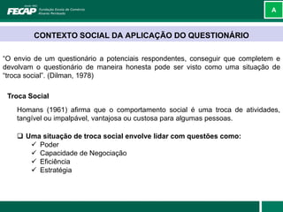 A



        CONTEXTO SOCIAL DA APLICAÇÃO DO QUESTIONÁRIO

“O envio de um questionário a potenciais respondentes, conseguir que completem e
devolvam o questionário de maneira honesta pode ser visto como uma situação de
“troca social”. (Dilman, 1978)

 Troca Social
    Homans (1961) afirma que o comportamento social é uma troca de atividades,
    tangível ou impalpável, vantajosa ou custosa para algumas pessoas.

     Uma situação de troca social envolve lidar com questões como:
        Poder
        Capacidade de Negociação
        Eficiência
        Estratégia
 