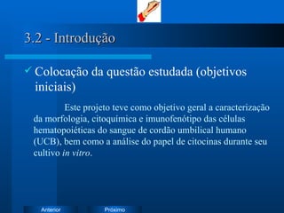 3.2 - Introdução Colocação da questão estudada (objetivos iniciais)   Este projeto teve como objetivo geral a c aracterização da morfologia, citoquímica e imunofenótipo das células hematopoiéticas do sangue de cordão umbilical humano (UCB), bem como a análise do papel de citocinas durante seu cultivo  in vitro . 