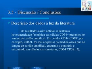 3.5 - Discussão / Conclusões Descrição dos dados à luz da literatura Os resultados assim obtidos salientam a heterogeneidade fenotípica cas células CD34+ presentes no sangue de cordão umbilical. Em células CD34 + CD38 + , por exemplo, CD62L foi mais expressa na medula óssea que no sangue de cordão umbilical, enquanto o contrário é encontrado em células mais imaturas, CD34 + CD38 -  [5].  