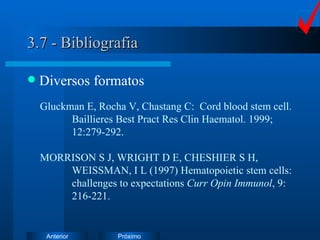 3.7 - Bibliografia Diversos formatos Gluckman E, Rocha V, Chastang C:  Cord blood stem cell.  Baillieres Best Pract Res Clin Haematol. 1999;  12:279-292. MORRISON S J, WRIGHT D E, CHESHIER S H,  WEISSMAN, I L (1997) Hematopoietic stem cells:  challenges to expectations  Curr Opin Immunol , 9:  216-221. 