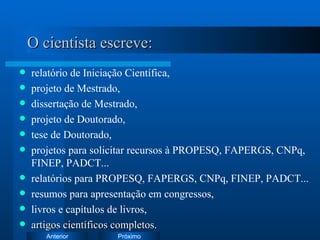 O cientista escreve: relatório de Iniciação Científica, projeto de Mestrado, dissertação de Mestrado, projeto de Doutorado,  tese de Doutorado, projetos para solicitar recursos à PROPESQ, FAPERGS, CNPq, FINEP, PADCT... relatórios para PROPESQ, FAPERGS, CNPq, FINEP, PADCT... resumos para apresentação em congressos, livros e capítulos de livros, artigos científicos completos . 