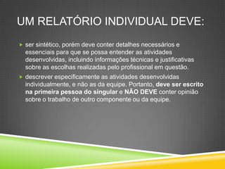 UM RELATÓRIO INDIVIDUAL DEVE:
 ser sintético, porém deve conter detalhes necessários e
essenciais para que se possa entender as atividades
desenvolvidas, incluindo informações técnicas e justificativas
sobre as escolhas realizadas pelo profissional em questão.
 descrever especificamente as atividades desenvolvidas
individualmente, e não as da equipe. Portanto, deve ser escrito
na primeira pessoa do singular e NÃO DEVE conter opinião
sobre o trabalho de outro componente ou da equipe.
 