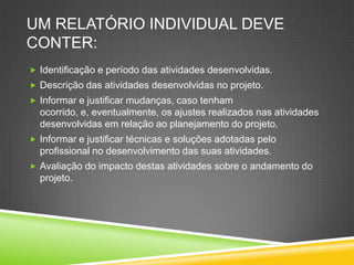 UM RELATÓRIO INDIVIDUAL DEVE
CONTER:
 Identificação e período das atividades desenvolvidas.
 Descrição das atividades desenvolvidas no projeto.
 Informar e justificar mudanças, caso tenham
ocorrido, e, eventualmente, os ajustes realizados nas atividades
desenvolvidas em relação ao planejamento do projeto.
 Informar e justificar técnicas e soluções adotadas pelo
profissional no desenvolvimento das suas atividades.
 Avaliação do impacto destas atividades sobre o andamento do
projeto.
 