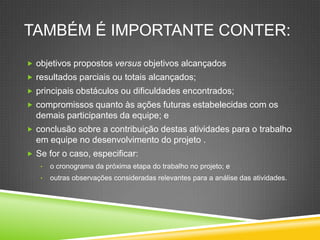 TAMBÉM É IMPORTANTE CONTER:
 objetivos propostos versus objetivos alcançados
 resultados parciais ou totais alcançados;
 principais obstáculos ou dificuldades encontrados;
 compromissos quanto às ações futuras estabelecidas com os
demais participantes da equipe; e
 conclusão sobre a contribuição destas atividades para o trabalho
em equipe no desenvolvimento do projeto .
 Se for o caso, especificar:
• o cronograma da próxima etapa do trabalho no projeto; e
• outras observações consideradas relevantes para a análise das atividades.
 