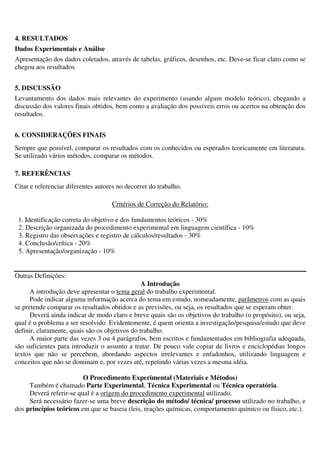 4. RESULTADOS
Dados Experimentais e Análise
Apresentação dos dados coletados, através de tabelas, gráficos, desenhos, etc. Deve-se ficar claro como se
chegou aos resultados.
5. DISCUSSÃO
Levantamento dos dados mais relevantes do experimento (usando algum modelo teórico), chegando a
discussão dos valores finais obtidos, bem como a avaliação dos possíveis erros ou acertos na obtenção dos
resultados.
6. CONSIDERAÇÕES FINAIS
Sempre que possível, comparar os resultados com os conhecidos ou esperados teoricamente em literatura.
Se utilizado vários métodos, comparar os métodos.
7. REFERÊNCIAS
Citar e referenciar diferentes autores no decorrer do trabalho.
Critérios de Correção do Relatório:
1. Identificação correta do objetivo e dos fundamentos teóricos - 30%
2. Descrição organizada do procedimento experimental em linguagem científica - 10%
3. Registro das observações e registro de cálculos/resultados - 30%
4. Conclusão/crítica - 20%
5. Apresentação/organização - 10%
Outras Definições:
A Introdução
A introdução deve apresentar o tema geral do trabalho experimental.
Pode indicar alguma informação acerca do tema em estudo, nomeadamente, parâmetros com as quais
se pretende comparar os resultados obtidos e as previsões, ou seja, os resultados que se esperam obter.
Deverá ainda indicar de modo claro e breve quais são os objetivos do trabalho (o propósito), ou seja,
qual é o problema a ser resolvido. Evidentemente, é quem orienta a investigação/pesquisa/estudo que deve
definir, claramente, quais são os objetivos do trabalho.
A maior parte das vezes 3 ou 4 parágrafos, bem escritos e fundamentados em bibliografia adequada,
são suficientes para introduzir o assunto a tratar. De pouco vale copiar de livros e enciclopédias longos
textos que não se percebem, abordando aspectos irrelevantes e enfadonhos, utilizando linguagem e
conceitos que não se dominam e, por vezes até, repetindo várias vezes a mesma idéia.
O Procedimento Experimental (Materiais e Métodos)
Também é chamado Parte Experimental, Técnica Experimental ou Técnica operatória.
Deverá referir-se qual é a origem do procedimento experimental utilizado.
Será necessário fazer-se uma breve descrição do método/ técnica/ processo utilizado no trabalho, e
dos princípios teóricos em que se baseia (leis, reações químicas, comportamento químico ou físico, etc.).
 