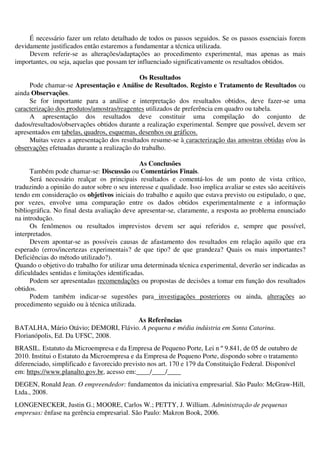 É necessário fazer um relato detalhado de todos os passos seguidos. Se os passos essenciais forem
devidamente justificados então estaremos a fundamentar a técnica utilizada.
Devem referir-se as alterações/adaptações ao procedimento experimental, mas apenas as mais
importantes, ou seja, aquelas que possam ter influenciado significativamente os resultados obtidos.
Os Resultados
Pode chamar-se Apresentação e Análise de Resultados, Registo e Tratamento de Resultados ou
ainda Observações.
Se for importante para a análise e interpretação dos resultados obtidos, deve fazer-se uma
caracterização dos produtos/amostras/reagentes utilizados de preferência em quadro ou tabela.
A apresentação dos resultados deve constituir uma compilação do conjunto de
dados/resultados/observações obtidos durante a realização experimental. Sempre que possível, devem ser
apresentados em tabelas, quadros, esquemas, desenhos ou gráficos.
Muitas vezes a apresentação dos resultados resume-se à caracterização das amostras obtidas e/ou às
observações efetuadas durante a realização do trabalho.
As Conclusões
Também pode chamar-se: Discussão ou Comentários Finais.
Será necessário realçar os principais resultados e comentá-los de um ponto de vista crítico,
traduzindo a opinião do autor sobre o seu interesse e qualidade. Isso implica avaliar se estes são aceitáveis
tendo em consideração os objetivos iniciais do trabalho e aquilo que estava previsto ou estipulado, o que,
por vezes, envolve uma comparação entre os dados obtidos experimentalmente e a informação
bibliográfica. No final desta avaliação deve apresentar-se, claramente, a resposta ao problema enunciado
na introdução.
Os fenômenos ou resultados imprevistos devem ser aqui referidos e, sempre que possível,
interpretados.
Devem apontar-se as possíveis causas de afastamento dos resultados em relação aquilo que era
esperado (erros/incertezas experimentais? de que tipo? de que grandeza? Quais os mais importantes?
Deficiências do método utilizado?).
Quando o objetivo do trabalho for utilizar uma determinada técnica experimental, deverão ser indicadas as
dificuldades sentidas e limitações identificadas.
Podem ser apresentadas recomendações ou propostas de decisões a tomar em função dos resultados
obtidos.
Podem também indicar-se sugestões para investigações posteriores ou ainda, alterações ao
procedimento seguido ou à técnica utilizada.
As Referências
BATALHA, Mário Otávio; DEMORI, Flávio. A pequena e média indústria em Santa Catarina.
Florianópolis, Ed. Da UFSC, 2008.
BRASIL. Estatuto da Microempresa e da Empresa de Pequeno Porte, Lei n º 9.841, de 05 de outubro de
2010. Institui o Estatuto da Microempresa e da Empresa de Pequeno Porte, dispondo sobre o tratamento
diferenciado, simplificado e favorecido previsto nos art. 170 e 179 da Constituição Federal. Disponível
em: https://www.planalto.gov.br, acesso em:____/____/____
DEGEN, Ronald Jean. O empreendedor: fundamentos da iniciativa empresarial. São Paulo: McGraw-Hill,
Ltda., 2008.
LONGENECKER, Justin G.; MOORE, Carlos W.; PETTY, J. William. Administração de pequenas
empresas: ênfase na gerência empresarial. São Paulo: Makron Book, 2006.
 