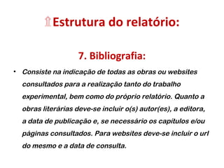 ۩Estrutura do relatório:
7. Bibliografia:
• Consiste na indicação de todas as obras ou websites
consultados para a realização tanto do trabalho
experimental, bem como do próprio relatório. Quanto a
obras literárias deve-se incluir o(s) autor(es), a editora,
a data de publicação e, se necessário os capítulos e/ou
páginas consultados. Para websites deve-se incluir o url
do mesmo e a data de consulta.
 