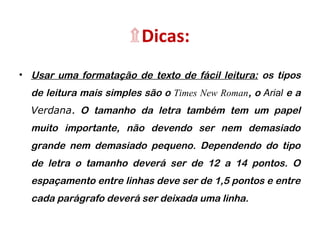 ۩Dicas:
• Usar uma formatação de texto de fácil leitura: os tipos
de leitura mais simples são o Times New Roman, o Arial e a
Verdana. O tamanho da letra também tem um papel
muito importante, não devendo ser nem demasiado
grande nem demasiado pequeno. Dependendo do tipo
de letra o tamanho deverá ser de 12 a 14 pontos. O
espaçamento entre linhas deve ser de 1,5 pontos e entre
cada parágrafo deverá ser deixada uma linha.
 