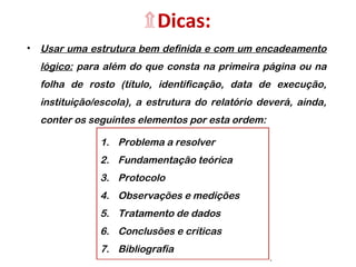 ۩Dicas:
• Usar uma estrutura bem definida e com um encadeamento
lógico: para além do que consta na primeira página ou na
folha de rosto (título, identificação, data de execução,
instituição/escola), a estrutura do relatório deverá, ainda,
conter os seguintes elementos por esta ordem:
1. Problema a resolver
2. Fundamentação teórica
3. Protocolo
4. Observações e medições
5. Tratamento de dados
6. Conclusões e críticas
7. Bibliografia
 