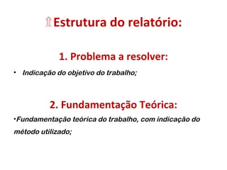 ۩Estrutura do relatório:
1. Problema a resolver:
• Indicação do objetivo do trabalho;
2. Fundamentação Teórica:
•Fundamentação teórica do trabalho, com indicação do
método utilizado;
 