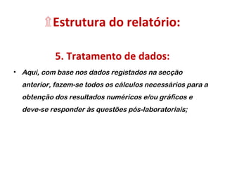 ۩Estrutura do relatório:
5. Tratamento de dados:
• Aqui, com base nos dados registados na secção
anterior, fazem-se todos os cálculos necessários para a
obtenção dos resultados numéricos e/ou gráficos e
deve-se responder às questões pós-laboratoriais;
 