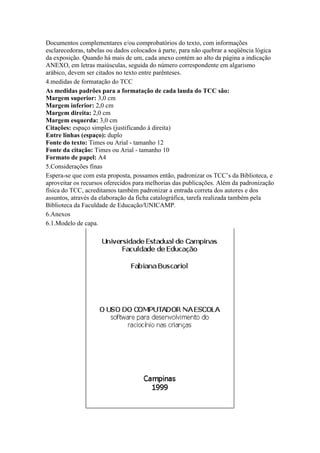 Documentos complementares e/ou comprobatórios do texto, com informações
esclarecedoras, tabelas ou dados colocados à parte, para não quebrar a seqüência lógica
da exposição. Quando há mais de um, cada anexo contém ao alto da página a indicação
ANEXO, em letras maiúsculas, seguida do número correspondente em algarismo
arábico, devem ser citados no texto entre parênteses.
4.medidas de formatação do TCC
As medidas padrões para a formatação de cada lauda do TCC são:
Margem superior: 3,0 cm
Margem inferior: 2,0 cm
Margem direita: 2,0 cm
Margem esquerda: 3,0 cm
Citações: espaço simples (justificando à direita)
Entre linhas (espaço): duplo
Fonte do texto: Times ou Arial - tamanho 12
Fonte da citação: Times ou Arial - tamanho 10
Formato de papel: A4
5.Considerações finas
Espera-se que com esta proposta, possamos então, padronizar os TCC’s da Biblioteca, e
aproveitar os recursos oferecidos para melhorias das publicações. Além da padronização
física do TCC, acreditamos também padronizar a entrada correta dos autores e dos
assuntos, através da elaboração da ficha catalográfica, tarefa realizada também pela
Biblioteca da Faculdade de Educação/UNICAMP.
6.Anexos
6.1.Modelo de capa.
 