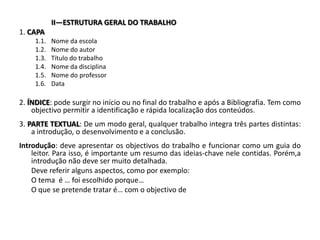II—ESTRUTURA GERAL DO TRABALHO1. CAPA1.1.	Nome da escola1.2.	Nome do autor1.3.	Título do trabalho1.4.	Nome da disciplina1.5.	Nome do professor1.6.	Data 2. ÍNDICE: pode surgir no início ou no final do trabalho e após a Bibliografia. Tem como objectivo permitir a identificação e rápida localização dos conteúdos. 3. PARTE TEXTUAL: De um modo geral, qualquer trabalho integra três partes distintas: a introdução, o desenvolvimento e a conclusão. Introdução: deve apresentar os objectivos do trabalho e funcionar como um guia do leitor. Para isso, é importante um resumo das ideias-chave nele contidas. Porém,aintrodução não deve ser muito detalhada.	Deve referir alguns aspectos, como por exemplo: 	O tema  é … foi escolhido porque… 	O que se pretende tratar é… com o objectivo de 
