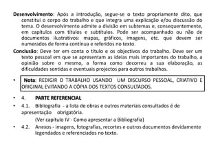 Desenvolvimento: Após a introdução, segue-se o texto propriamente dito, que constitui o corpo do trabalho e que integra uma explicação e/ou discussão do tema. O desenvolvimento admite a divisão em subtemas e, consequentemente, em capítulos com títulos e subtítulos. Pode ser acompanhado ou não de documentos ilustrativos: mapas, gráficos, imagens, etc. que devem ser numerados de forma contínua e referidos no texto.Conclusão: Deve ter em conta o título e os objectivos do trabalho. Deve ser um texto pessoal em que se apresentam as ideias mais importantes do trabalho, a opinião sobre o mesmo, a forma como decorreu a sua elaboração, as dificuldades sentidas e eventuais projectos para outros trabalhos. Nota: REDIGIR O TRABALHO USANDO  UM DISCURSO PESSOAL, CRIATIVO E ORIGINAL EVITANDO A CÓPIA DOS TEXTOS CONSULTADOS. 4.	PARTE REFERENCIAL4.1.	Bibliografia  - a lista de obras e outros materiais consultados é de apresentação 	obrigatória. 	(Ver capítulo IV - Como apresentar a Bibliografia)4.2.	Anexos - imagens, fotografias, recortes e outros documentos devidamente 	legendados e referenciados no texto. 