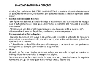 III– COMO FAZER UMA CITAÇÃO? 	As citações podem ser DIRECTAS ou INDIRECTAS, conforme citamos directamente as palavras de um autor, ou dizemos por palavras nossas as ideias e opiniões desse autor: Exemplos de citações directas:	-Em Água e os sonhos, Bachelard chega a esta conclusão: "A utilidade de navegar não é suficientemente clara para determinar o homem pré-histórico a entalhar uma canoa."	-"O racismo é um dos problemas mais graves da Europa e está a 	agravar-se", afirmou o Presidente da República, em França, a semana passada.Exemplos de citações indirectas:	-Segundo Bachelard, em  Água e os sonhos, não terá sido a utilidade de navegar a determinar o aparecimento do primeiro barco, mas antes os interesses quiméricos que habitam o homem.	- O Presidente da República francesa afirmou que o racismo é um dos problemas mais graves da Europa, com tendência a agravar-se.Nota:	Quando se faz uma citação, devemos indicar em nota de rodapé as referências bibliográficas da obra citada e a respectiva página. 	Se a mesma obra for citada mais do que uma vez, deve indicar-se da seguinte forma: Op. cit., p. 67 (que quer dizer: obra já citada, página 67). 