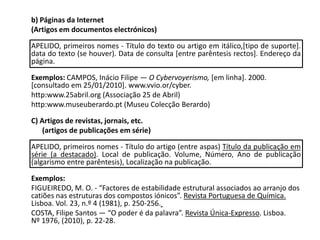 	b) Páginas da Internet 	(Artigos em documentos electrónicos)	APELIDO, primeiros nomes - Título do texto ou artigo em itálico,[tipo de suporte]. data do texto (se houver). Data de consulta [entre parêntesis rectos]. Endereço da página.Exemplos: CAMPOS, Inácio Filipe — O Cybervoyerismo, [em linha]. 2000. [consultado em 25/01/2010]. www.vvio.or/cyber.	http:www.25abril.org (Associação 25 de Abril)	http:www.museuberardo.pt (Museu Colecção Berardo) 	C) Artigos de revistas, jornais, etc. (artigos de publicações em série)	APELIDO, primeiros nomes - Título do artigo (entre aspas) Título da publicação em série (a destacado). Local de publicação. Volume, Número, Ano de publicação (algarismo entre parêntesis), Localização na publicação.	Exemplos:	FIGUEIREDO, M. O. - “Factores de estabilidade estrutural associados ao arranjo dos catiões nas estruturas dos compostos iónicos”. Revista Portuguesa de Química. Lisboa. Vol. 23, n.º 4 (1981), p. 250-256. 	COSTA, Filipe Santos — “O poder é da palavra”. Revista Única-Expresso. Lisboa.    Nº 1976, (2010), p. 22-28.