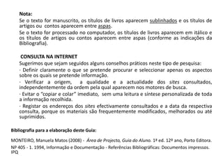 Nota:	Se o texto for manuscrito, os títulos de livros aparecem sublinhados e os títulos de artigos ou  contos aparecem entre aspas.	Se o texto for processado no computador, os títulos de livros aparecem em itálico e os títulos de artigos ou contos aparecem entre aspas (conforme as indicações da Bibliografia). CONSULTA NA INTERNET	Sugerimos que sejam seguidos alguns conselhos práticos neste tipo de pesquisa:	· Definir claramente o que se pretende procurar e seleccionar apenas os aspectos sobre os quais se pretende informação.	· Verificar a origem,  a qualidade e a actualidade dos sites consultados, independentemente da ordem pela qual aparecem nos motores de busca.	· Evitar o “copiar e colar” imediato,  sem uma leitura e síntese personalizada de toda a informação recolhida.	· Registar os endereços dos sites efectivamente consultados e a data da respectiva consulta, porque os materiais são frequentemente modificados, melhorados ou até suprimidos.  Bibliografia para a elaboração deste Guia:MONTEIRO, Manuela Matos (2008) -  Área de Projecto, Guia do Aluno. 1ª ed. 12º ano, Porto Editora.NP 405 - 1. 1994, Informação e Documentação - Referências Bibliográficas: Documentos impressos. IPQ