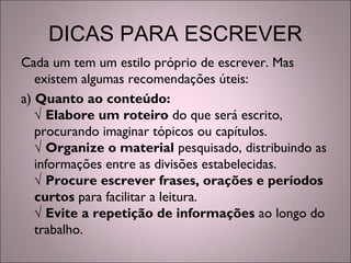 DICAS PARA ESCREVER
Cada um tem um estilo próprio de escrever. Mas
existem algumas recomendações úteis:
a) Quanto ao conteúdo:
√ Elabore um roteiro do que será escrito,
procurando imaginar tópicos ou capítulos.
√ Organize o material pesquisado, distribuindo as
informações entre as divisões estabelecidas.
√ Procure escrever frases, orações e períodos
curtos para facilitar a leitura.
√ Evite a repetição de informações ao longo do
trabalho.
 