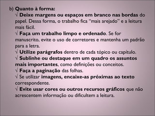 b) Quanto à forma:
√ Deixe margens ou espaços em branco nas bordas do
papel. Dessa forma, o trabalho fica “mais arejado” e a leitura
mais fácil.
√ Faça um trabalho limpo e ordenado. Se for
manuscrito, evite o uso de corretores e mantenha um padrão
para a letra.
√ Utilize parágrafos dentro de cada tópico ou capítulo.
√ Sublinhe ou destaque em um quadro os assuntos
mais importantes, como definições ou conceitos.
√ Faça a paginação das folhas.
√ Se utilizar imagens, encaixe-as próximas ao texto
correspondente.
√ Evite usar cores ou outros recursos gráficos que não
acrescentem informação ou dificultem a leitura.
 
