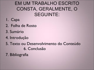 EM UM TRABALHO ESCRITO
CONSTA, GERALMENTE, O
SEGUINTE:
1. Capa
2. Folha de Rosto
3. Sumário
4. Introdução
5. Texto ou Desenvolvimento do Conteúdo
6. Conclusão
7. Bibliografia
 
