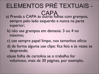 ELEMENTOS PRÉ TEXTUAIS -
CAPAa) Prenda a CAPA às outras folhas com grampos,
sempre pelo lado esquerdo e nunca na parte
superior;
b) não use grampos em demasia: 3 ou 4 no
máximo;
c) use sempre papel limpo, nos tamanhos ofício
d) de forma alguma use clipe: fica feio e às vezes se
desprende;
e)use folha de cartolina se o trabalho for
volumoso, mais de 30 páginas, por exemplo;
 