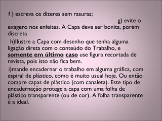 f ) escreva os dizeres sem rasuras;
g) evite o
exagero nos enfeites. A Capa deve ser bonita, porém
discreta
h)Ilustre a Capa com desenho que tenha alguma
ligação direta com o conteúdo do Trabalho, e
somente em último caso use figura recortada de
revista, pois isto não fica bem.
i)mande encadernar o trabalho em alguma gráfica, com
espiral de plástico, como é muito usual hoje. Ou então
compre capas de plástico (com canaleta). Este tipo de
encadernação protege a capa com uma folha de
plástico transparente (ou de cor). A folha transparente
é a ideal.
 