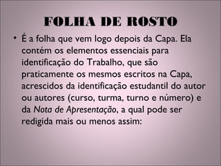 FOLHA DE ROSTO
• É a folha que vem logo depois da Capa. Ela
contém os elementos essenciais para
identificação do Trabalho, que são
praticamente os mesmos escritos na Capa,
acrescidos da identificação estudantil do autor
ou autores (curso, turma, turno e número) e
da Nota de Apresentação, a qual pode ser
redigida mais ou menos assim:
 