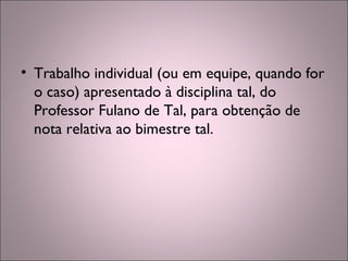 • Trabalho individual (ou em equipe, quando for
o caso) apresentado à disciplina tal, do
Professor Fulano de Tal, para obtenção de
nota relativa ao bimestre tal.
 