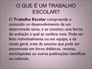 O QUE É UM TRABALHO
ESCOLAR?
O Trabalho Escolar compreende o
conteúdo ou desenvolvimento de um
determinado tema, e se constitui uma forma
de avaliação à qual se confere nota. Pode ser
feito individualmente ou em equipe, e de
modo geral, trata de assunto que pode ser
encontrado em livros didáticos, revistas,
enciclopédias ou outras publicações científicas
ou culturais.
 
