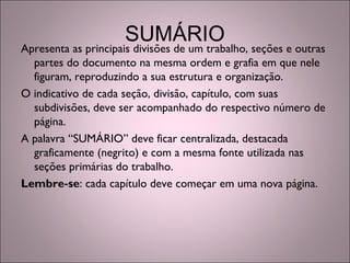 SUMÁRIO
Apresenta as principais divisões de um trabalho, seções e outras
partes do documento na mesma ordem e grafia em que nele
figuram, reproduzindo a sua estrutura e organização.
O indicativo de cada seção, divisão, capítulo, com suas
subdivisões, deve ser acompanhado do respectivo número de
página.
A palavra “SUMÁRIO” deve ficar centralizada, destacada
graficamente (negrito) e com a mesma fonte utilizada nas
seções primárias do trabalho.
Lembre-se: cada capítulo deve começar em uma nova página.
 