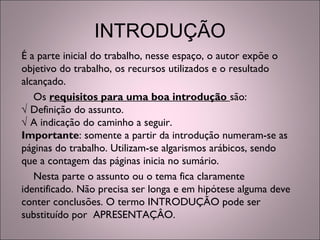INTRODUÇÃO
É a parte inicial do trabalho, nesse espaço, o autor expõe o
objetivo do trabalho, os recursos utilizados e o resultado
alcançado.
Os requisitos para uma boa introdução são:
√ Definição do assunto.
√ A indicação do caminho a seguir.
Importante: somente a partir da introdução numeram-se as
páginas do trabalho. Utilizam-se algarismos arábicos, sendo
que a contagem das páginas inicia no sumário.
Nesta parte o assunto ou o tema fica claramente
identificado. Não precisa ser longa e em hipótese alguma deve
conter conclusões. O termo INTRODUÇÃO pode ser
substituído por APRESENTAÇÂO.
 