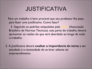 JUSTIFICATIVA
Para um trabalho é bem provável que seu professor lhe peça
para fazer uma justificativa. Como fazer?
1. Seguindo os padrões estipulados pela ABNT(Associação
Brasileira de Normas Técnicas), esta parte do trabalho deverá
apresentar as razões do que será abordado ao longo de todo
o trabalho. 
2. A Justificativa deverá exaltar a importância do tema a ser
estudado e a necessidade de se levar adiante tal
empreendimento.
 